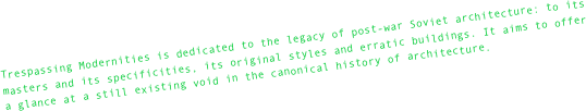 Trespassing Modernities is dedicated to the legacy of post-war Soviet architecture: to its masters and its specificities, its original styles and erratic buildings. It aims to offer a glance at a still existing void in the canonical history of architecture.